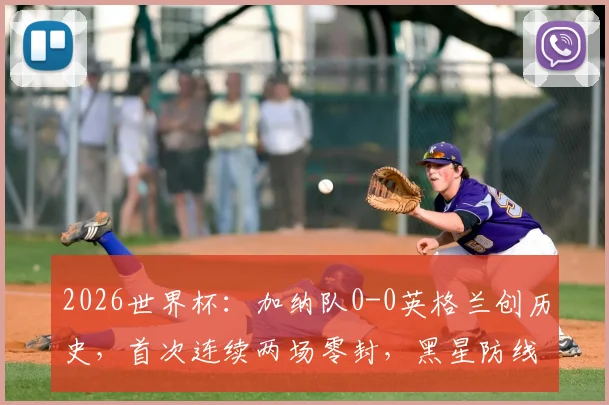 2026世界杯：加纳队0-0英格兰创历史，首次连续两场零封，黑星防线成亮点
