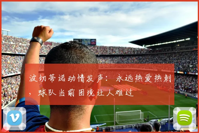 波切蒂诺动情发声:永远热爱热刺,球队当前困境让人难过