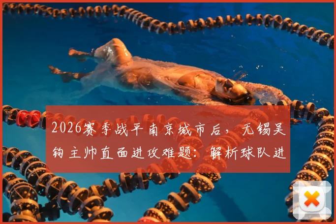 2026赛季战平南京城市后，无锡吴钩主帅直面进攻难题：解析球队进攻乏力原因与改善训练方法