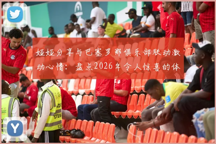 娅娅分享与巴塞罗那俱乐部联动激动心情：盘点2026年令人惊喜的体育娱乐跨界合作实例与幕后趣事