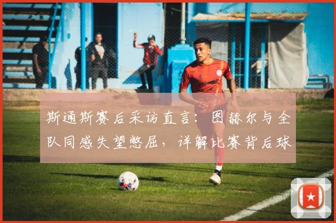 斯通斯赛后采访直言：图赫尔与全队同感失望憋屈，详解比赛背后球员真实心态