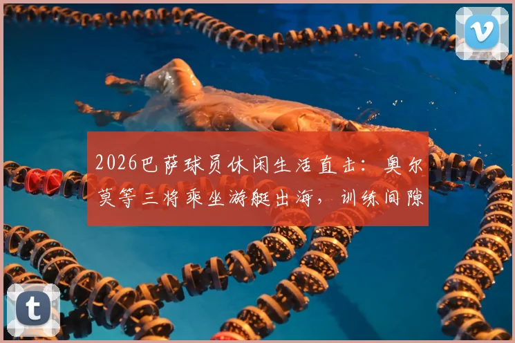2026巴萨球员休闲生活直击：奥尔莫等三将乘坐游艇出海，训练间隙的宝贵放松时刻