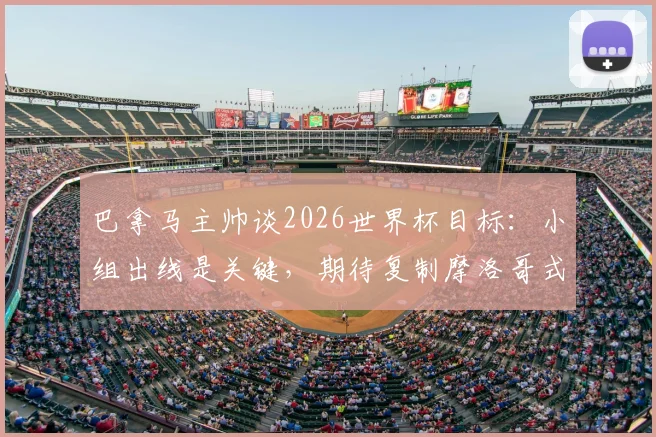 巴拿马主帅谈2026世界杯目标:小组出线是关键,期待复制摩洛哥式奇迹