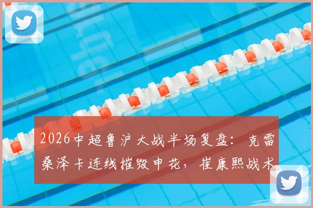 2026中超鲁沪大战半场复盘：克雷桑泽卡连线摧毁申花，崔康熙战术完胜，山东2-0领先技术统计一览