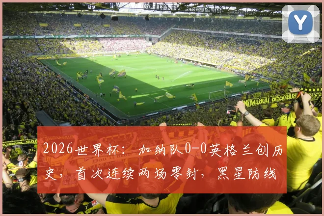 2026世界杯：加纳队0-0英格兰创历史，首次连续两场零封，黑星防线成亮点
