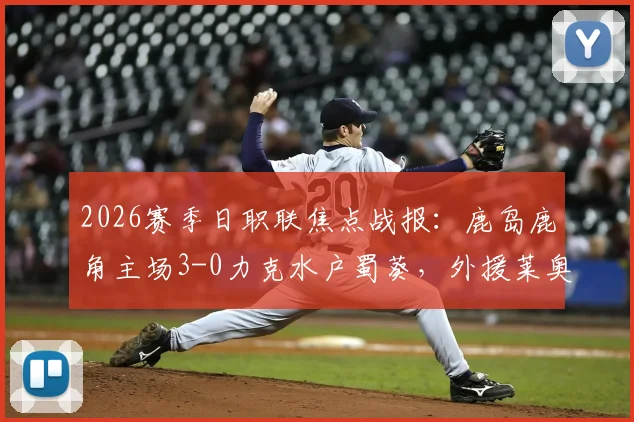 2026赛季日职联焦点战报：鹿岛鹿角主场3-0力克水户蜀葵，外援莱奥独中两元，鹿岛积分榜排名飙升