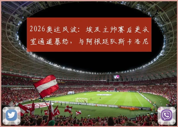 2026奥运风波:埃及主帅赛后更衣室通道暴怒,与阿根廷队斯卡洛尼险酿冲突