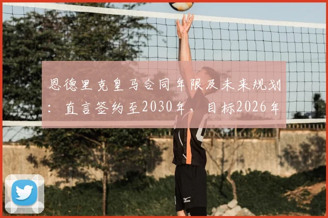 恩德里克皇马合同年限及未来规划：直言签约至2030年，目标2026年与C罗世界杯交手