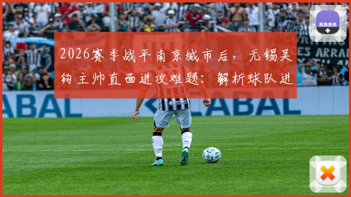 2026赛季战平南京城市后，无锡吴钩主帅直面进攻难题：解析球队进攻乏力原因与改善训练方法