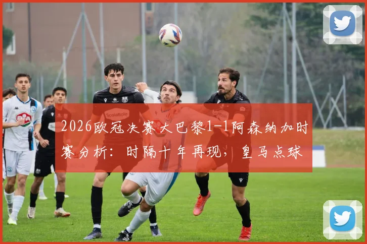 2026欧冠决赛大巴黎1-1阿森纳加时赛分析：时隔十年再现，皇马点球夺冠历史能否重演？