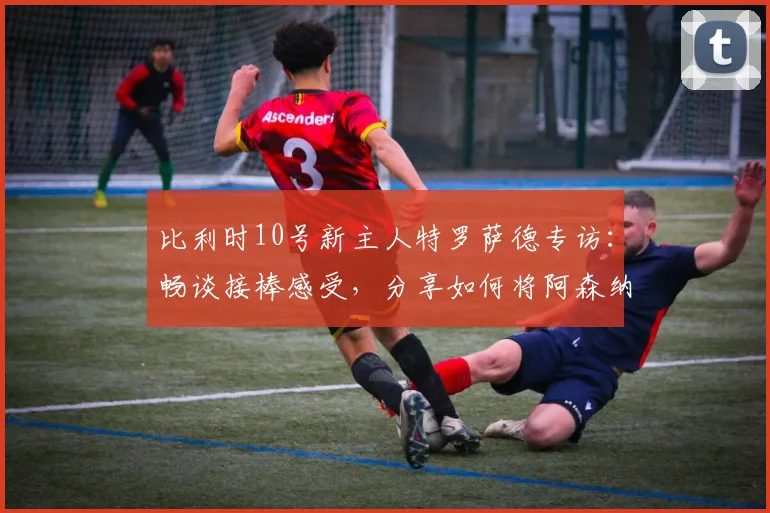 比利时10号新主人特罗萨德专访：畅谈接棒感受，分享如何将阿森纳成功经验注入2026世界杯征程