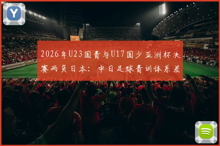 2026年U23国青与U17国少亚洲杯决赛两负日本：中日足球青训体系差距究竟在哪，未来路在何方？