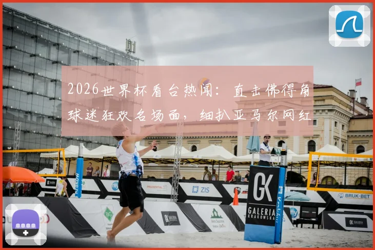 2026世界杯看台热闻：直击佛得角球迷狂欢名场面，细扒亚马尔网红女友看台助威细节