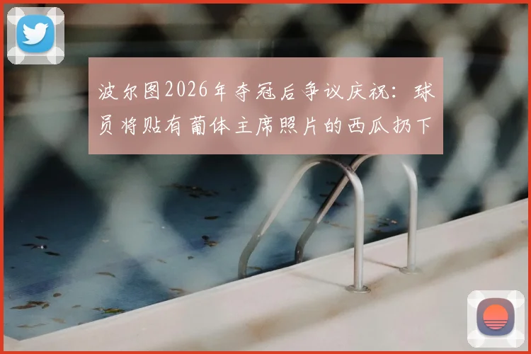 波尔图2026年夺冠后争议庆祝：球员将贴有葡体主席照片的西瓜扔下看台事件回顾与解读