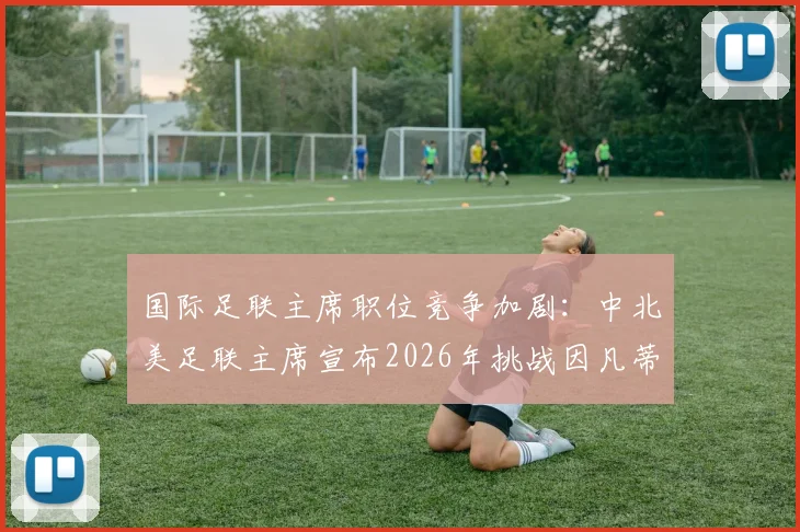 国际足联主席职位竞争加剧：中北美足联主席宣布2026年挑战因凡蒂诺，全球足球格局或将重塑