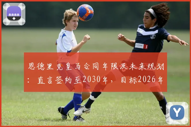 恩德里克皇马合同年限及未来规划：直言签约至2030年，目标2026年与C罗世界杯交手
