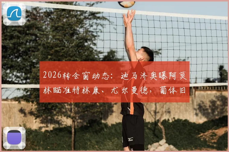 2026转会窗动态:迪马济奥曝阿莫林瞄准特林康、尤尔曼德,葡体旧部重聚计划解读