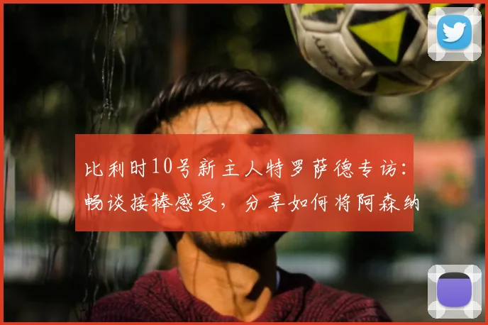 比利时10号新主人特罗萨德专访：畅谈接棒感受，分享如何将阿森纳成功经验注入2026世界杯征程