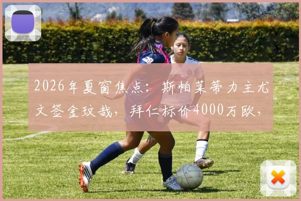 2026年夏窗焦点：斯帕莱蒂力主尤文签金玟哉，拜仁标价4000万欧，转会拉锯战最新跟踪
