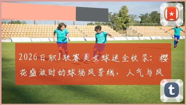 2026日职J联赛美女球迷全收录：樱花盛放时的球场风景线，人气与风采深度盘点