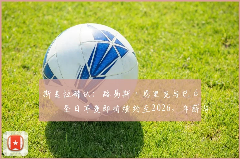 斯基拉确认：路易斯·恩里克与巴黎圣日耳曼即将续约至2026，年薪与合同细节独家解读