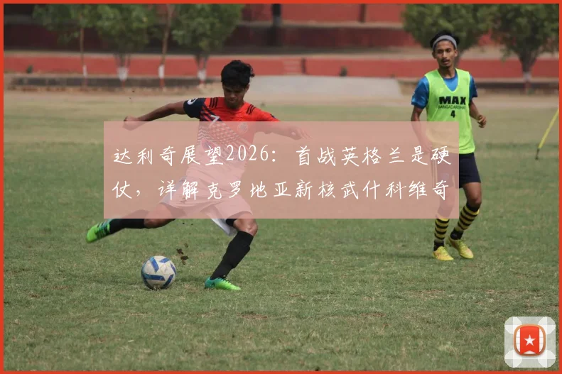 达利奇展望2026：首战英格兰是硬仗，详解克罗地亚新核武什科维奇的能力与前景
