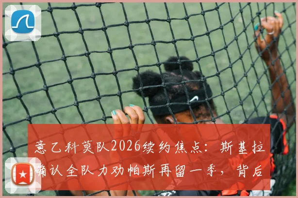 意乙科莫队2026续约焦点：斯基拉确认全队力劝帕斯再留一季，背后有哪些关键原因