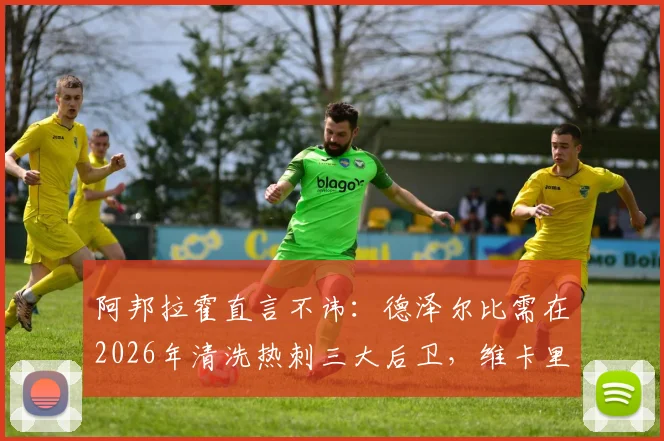 阿邦拉霍直言不讳：德泽尔比需在2026年清洗热刺三大后卫，维卡里奥、罗梅罗引发争议