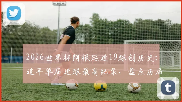 2026世界杯阿根廷进19球创历史:追平单届进球最高纪录,盘点历届火力最强球队
