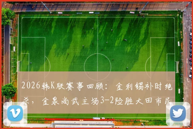 2026韩K联赛事回顾：金利锡补时绝杀，金泉尚武主场3-2险胜大田市民，附全场技术统计