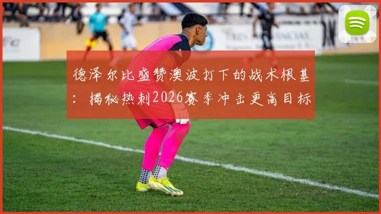 德泽尔比盛赞澳波打下的战术根基:揭秘热刺2026赛季冲击更高目标的关键支撑