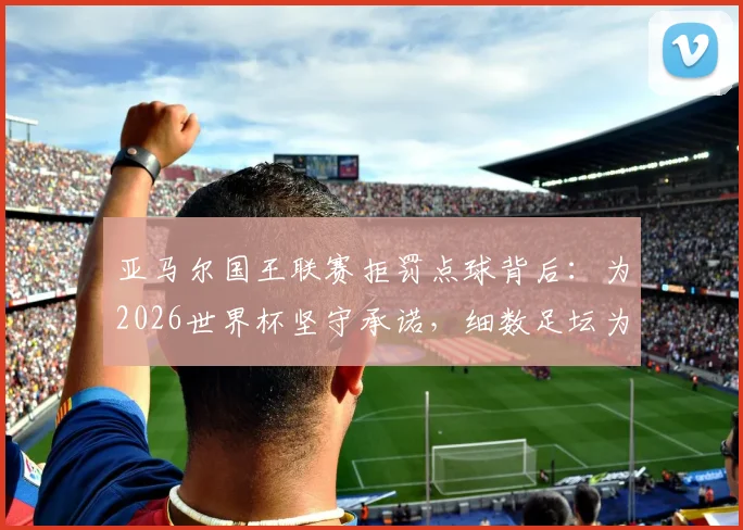 亚马尔国王联赛拒罚点球背后:为2026世界杯坚守承诺,细数足坛为大赛留力的特殊案例