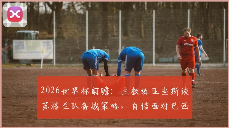 2026世界杯前瞻：主教练亚当斯谈苏格兰队备战策略，自信面对巴西等强队挑战