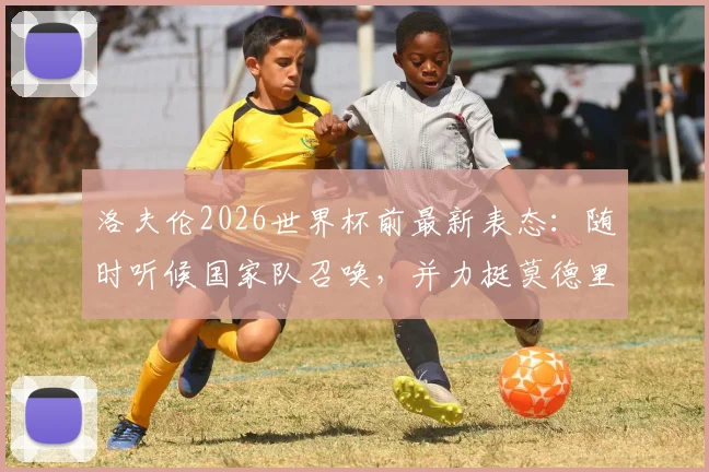 洛夫伦2026世界杯前最新表态：随时听候国家队召唤，并力挺莫德里奇继续领军克罗地亚