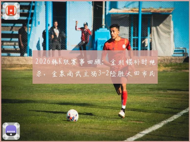 2026韩K联赛事回顾：金利锡补时绝杀，金泉尚武主场3-2险胜大田市民，附全场技术统计