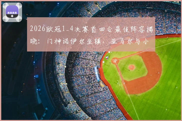 2026欧冠1_4决赛首回合最佳阵容揭晓：门神诺伊尔坐镇，亚马尔与小蜘蛛领衔攻击线，附全场关键数据解读