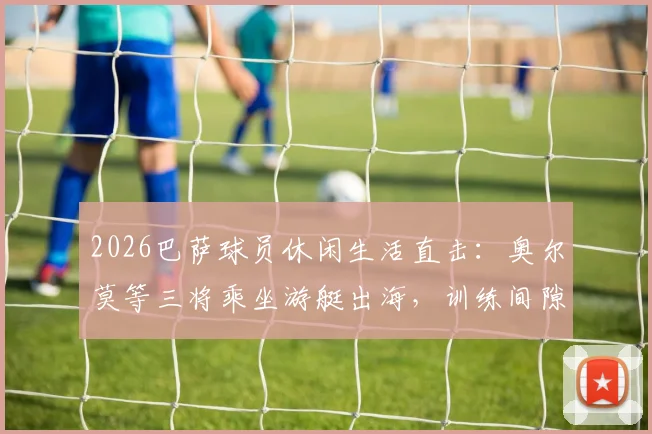 2026巴萨球员休闲生活直击：奥尔莫等三将乘坐游艇出海，训练间隙的宝贵放松时刻
