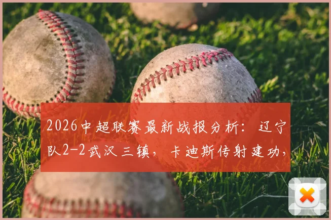2026中超联赛最新战报分析:辽宁队2-2武汉三镇,卡迪斯传射建功,安以恩补时扳平终结连败悬念