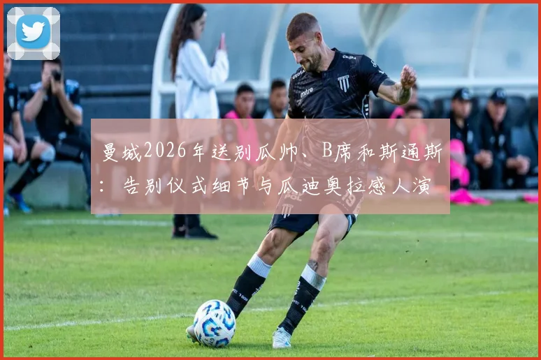 曼城2026年送别瓜帅、B席和斯通斯：告别仪式细节与瓜迪奥拉感人演讲全文实录