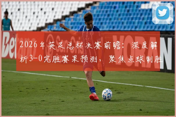 2026年英足总杯决赛前瞻:深度解析3-0完胜赛果预测,聚焦点球制胜关键(内含2点球情景分析)