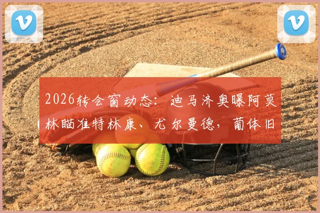 2026转会窗动态：迪马济奥曝阿莫林瞄准特林康、尤尔曼德，葡体旧部重聚计划解读