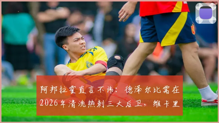 阿邦拉霍直言不讳：德泽尔比需在2026年清洗热刺三大后卫，维卡里奥、罗梅罗引发争议