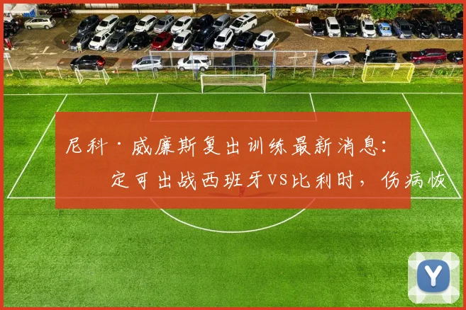 尼科·威廉斯复出训练最新消息：确定可出战西班牙vs比利时，伤病恢复情况与欧洲杯前景全面分析