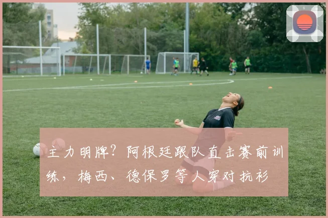 主力明牌？阿根廷跟队直击赛前训练，梅西、德保罗等人穿对抗衫