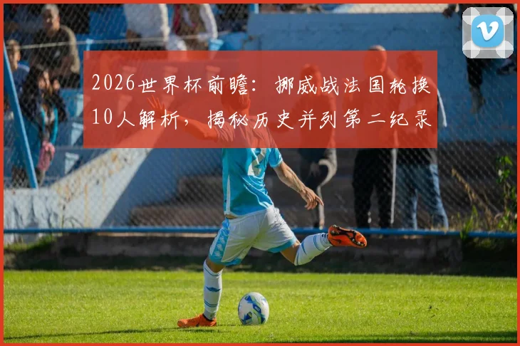 2026世界杯前瞻:挪威战法国轮换10人解析,揭秘历史并列第二纪录,附阵容战术深度解读