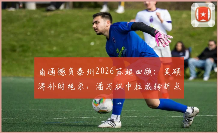 南通憾负泰州2026苏超回顾：吴硕涛补时绝杀，潘万权中柱成转折点，比赛关键瞬间全解析