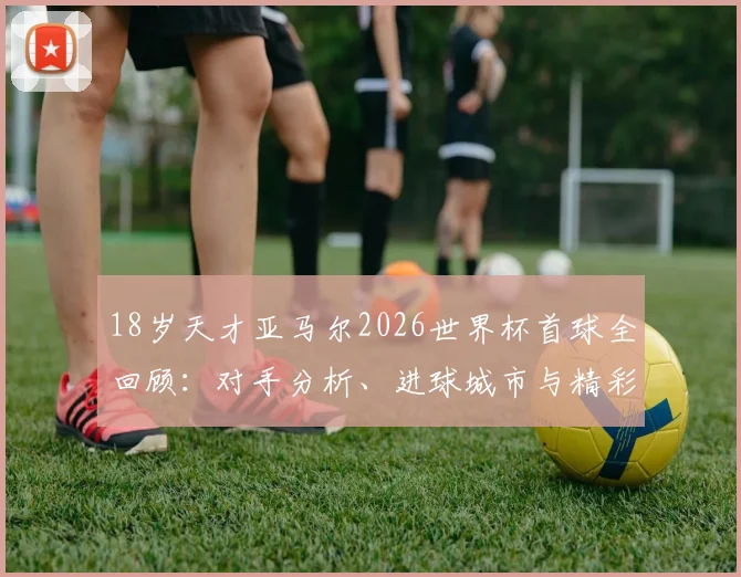 18岁天才亚马尔2026世界杯首球全回顾：对手分析、进球城市与精彩集锦视频，巴萨新星崛起之路详解