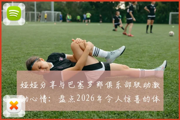 娅娅分享与巴塞罗那俱乐部联动激动心情:盘点2026年令人惊喜的体育娱乐跨界合作实例与幕后趣事