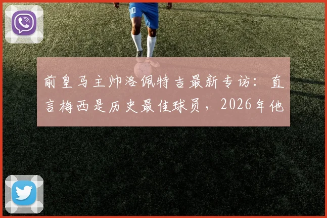 前皇马主帅洛佩特吉最新专访：直言梅西是历史最佳球员，2026年他仍能左右战局