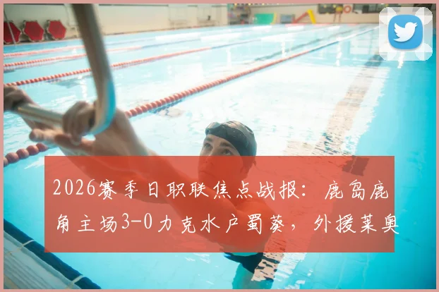 2026赛季日职联焦点战报：鹿岛鹿角主场3-0力克水户蜀葵，外援莱奥独中两元，鹿岛积分榜排名飙升